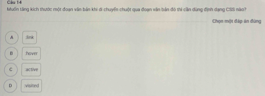 Muốn tăng kích thước một đoạn văn bản khi di chuyển chuột qua đoạn văn bản đó thì cần dùng định dạng CSS nào?
Chọn một đáp án đúng
A :link
B :hover
C :active
D :visited