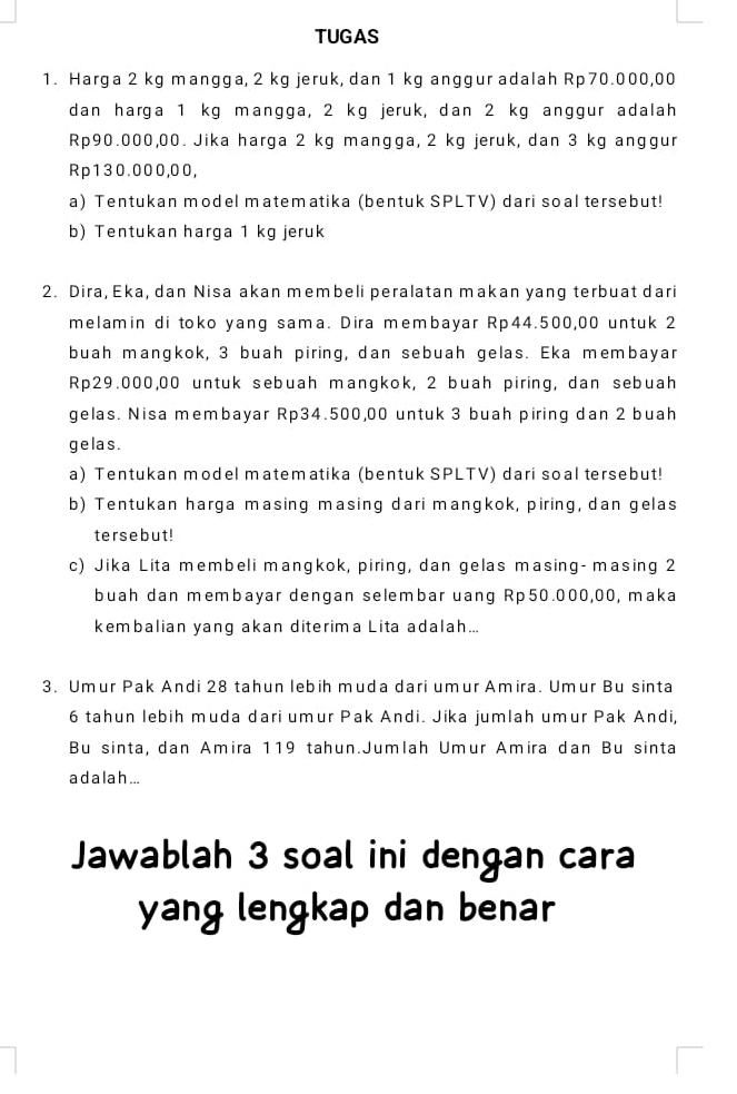 TUGAS 
1. Harga 2 kg mangga, 2 kg jeruk, dan 1 kg anggur adalah Rp70.000,00
dan harga 1 kg mangga, 2 kg jeruk, dan 2 kg anggur adalah
Rp90.000,00. Jika harga 2 kg mangga, 2 kg jeruk, dan 3 kg anggur
Rp130.000,00, 
a) Tentukan model matematika (bentuk SPLTV) dari soal tersebut! 
b) Tentukan harga 1 kg jeruk 
2. Dira, Eka, dan Nisa akan membeli peralatan makan yang terbuat dari 
melamin di toko yang sama. Dira membayar Rp44.500,00 untuk 2
buah mangkok, 3 buah piring, dan sebuah gelas. Eka membayar
Rp29.000,00 untuk sebuah mangkok, 2 buah piring, dan sebuah 
gelas. Nisa membayar Rp34.500,00 untuk 3 buah piring dan 2 buah 
ge las . 
a) Tentukan model matematika (bentuk SPLTV) dari soal tersebut! 
b) Tentukan harga masing masing dari mangkok, piring, dan gelas 
tersebut! 
c) Jika Lita membeli mangkok, piring, dan gelas masing- masing 2
buah dan membayar dengan selembar uang Rp50.000,00, maka 
kembalian yang akan diterima Lita adalah... 
3. Umur Pak Andi 28 tahun lebih muda dari umur Amira. Umur Bu sinta
6 tahun lebih muda dari umur Pak Andi. Jika jumlah umur Pak Andi, 
Bu sinta, dan Amira 119 tahun.Jumlah Umur Amira dan Bu sinta 
a d a l a h... 
Jawablah 3 soal ini dengan cara 
yang lengkap dan benar