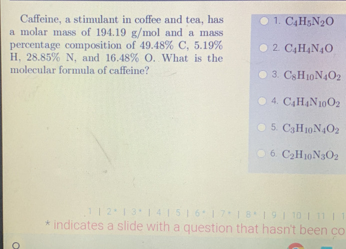 Caffeine, a stimulant in coffee and tea, has 1. C_4H_5N_2O
a molar mass of 194.19 g/mol and a mass
percentage composition of 49.48% C, 5.19% 2. C_4H_4N_4O
H, 28.85% N, and 16.48% O. What is the
molecular formula of caffeine?
3. C_8H_10N_4O_2
4. C_4H_4N_10O_2
5. C_3H_10N_4O_2
6. C_2H_10N_3O_2
| 3 * | 4 ┃ 5 | 6 * 1 8 * | 9 | 10 | 11 | 1
* indicates a slide with a question that hasn't been ço