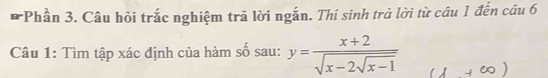 Phần 3. Câu hỏi trắc nghiệm trả lời ngắn. Thí sinh trả lời từ câu 1 đến câu 6 
Câu 1: Tìm tập xác định của hàm số sau: y=frac x+2sqrt(x-2sqrt x-1)