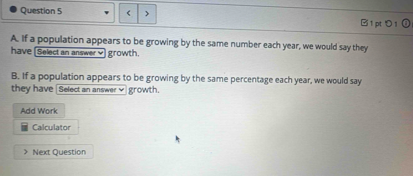 < 
⑰1 pt 1 ⓘ 
A. If a population appears to be growing by the same number each  year, we would say they 
have Select an answer growth. 
B. If a population appears to be growing by the same percentage each year, we would say 
they have Select an answer✔ growth. 
Add Work 
Calculator 
Next Question