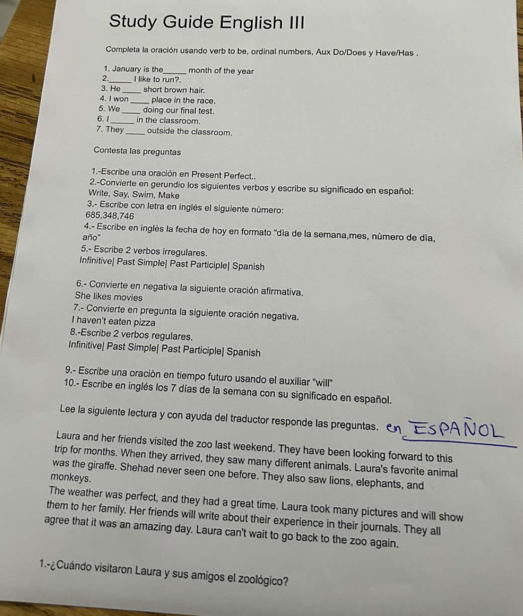 Study Guide English III
Completa la oración usando verb to be, ordinal numbers, Aux Do/Does y Have/Has .
1. January is the_ month of the year
2._ I like to run?.
3. He_ short brown hair.
4. I won _place in the race.
5. We _doing our final test.
6. 1_ in the classroom.
7. They_ outside the classroom
Contesta las preguntas
1.-Escribe una oración en Present Perfect..
2.-Convierte en gerundio los siguientes verbos y escribe su significado en español:
Write, Say, Swim, Make
3.- Escribe con letra en inglés el siguiente número:
685,348,746
4.- Escribe en inglès la fecha de hoy en formato "día de la semana,mes, número de dìa,
año"
5.- Escribe 2 verbos irregulares.
Infinitive| Past Simple| Past Participle| Spanish
6.- Convierte en negativa la siguiente oración afirmativa.
She likes movies
7.- Convierte en pregunta la siguiente oración negativa.
I haven't eaten pizza
8.-Escribe 2 verbos regulares.
Infinitive| Past Simple| Past Participle| Spanish
9.- Escribe una oración en tiempo futuro usando el auxiliar ''will''
10.- Escribe en inglés los 7 días de la semana con su significado en español.
Lee la siguiente lectura y con ayuda del traductor responde las preguntas.
Laura and her friends visited the zoo last weekend. They have been looking forward to this
trip for months. When they arrived, they saw many different animals. Laura's favorite animal
was the giraffe. Shehad never seen one before. They also saw lions, elephants, and
monkeys.
The weather was perfect, and they had a great time. Laura took many pictures and will show
them to her family. Her friends will write about their experience in their journals. They all
agree that it was an amazing day. Laura can't wait to go back to the zoo again.
1.¿ Cuándo visitaron Laura y sus amigos el zoológico?