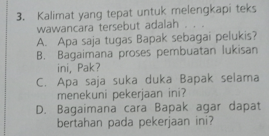 Kalimat yang tepat untuk melengkapi teks
wawancara tersebut adalah
A. Apa saja tugas Bapak sebagai pelukis?
B. Bagaimana proses pembuatan lukisan
ini, Pak?
C. Apa saja suka duka Bapak selama
menekuni pekerjaan ini?
D. Bagaimana cara Bapak agar dapat
bertahan pada pekerjaan ini?