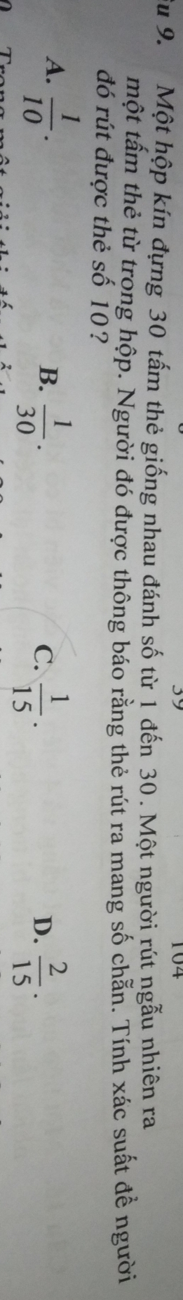 104
Su 9. Một hộp kín đựng 30 tấm thẻ giống nhau đánh số từ 1 đến 30. Một người rút ngẫu nhiên ra
một tấm thẻ từ trong hộp. Người đó được thông báo rằng thẻ rút ra mang số chẵn. Tính xác suất để người
đó rút được thẻ số 10?
A.  1/10 .
B.  1/30 .  1/15 .  2/15 . 
C.
D.