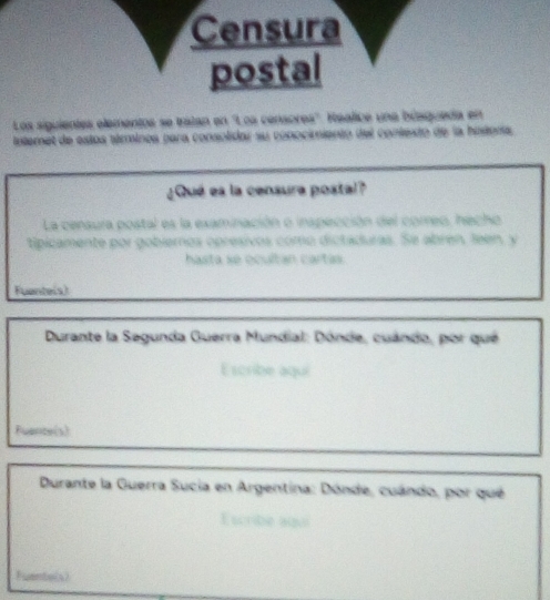 Los siguientes elementos se tratan en 'Loa censores''. Realice una búsgueda en 
tntemet de estos téminos para consolidar su conocimiento del contesto de la hosera 
¿Qué es la censura postal? 
La censura postal es la examinación o inspección del correo, hecho 
tipicamente por gobieros opresivos como dictaduras. Se abren, leen, y 
hasta se ocultan cartas. 
Fuente(s) 
Durante la Segunda Guerra Mundial: Dónde, cuándo, por qué 
Escribe aqui 
Fuante(s) 
Durante la Guerra Sucia en Argentina: Dónde, cuándo, por qué 
Escribe ago 
Fuente(s)