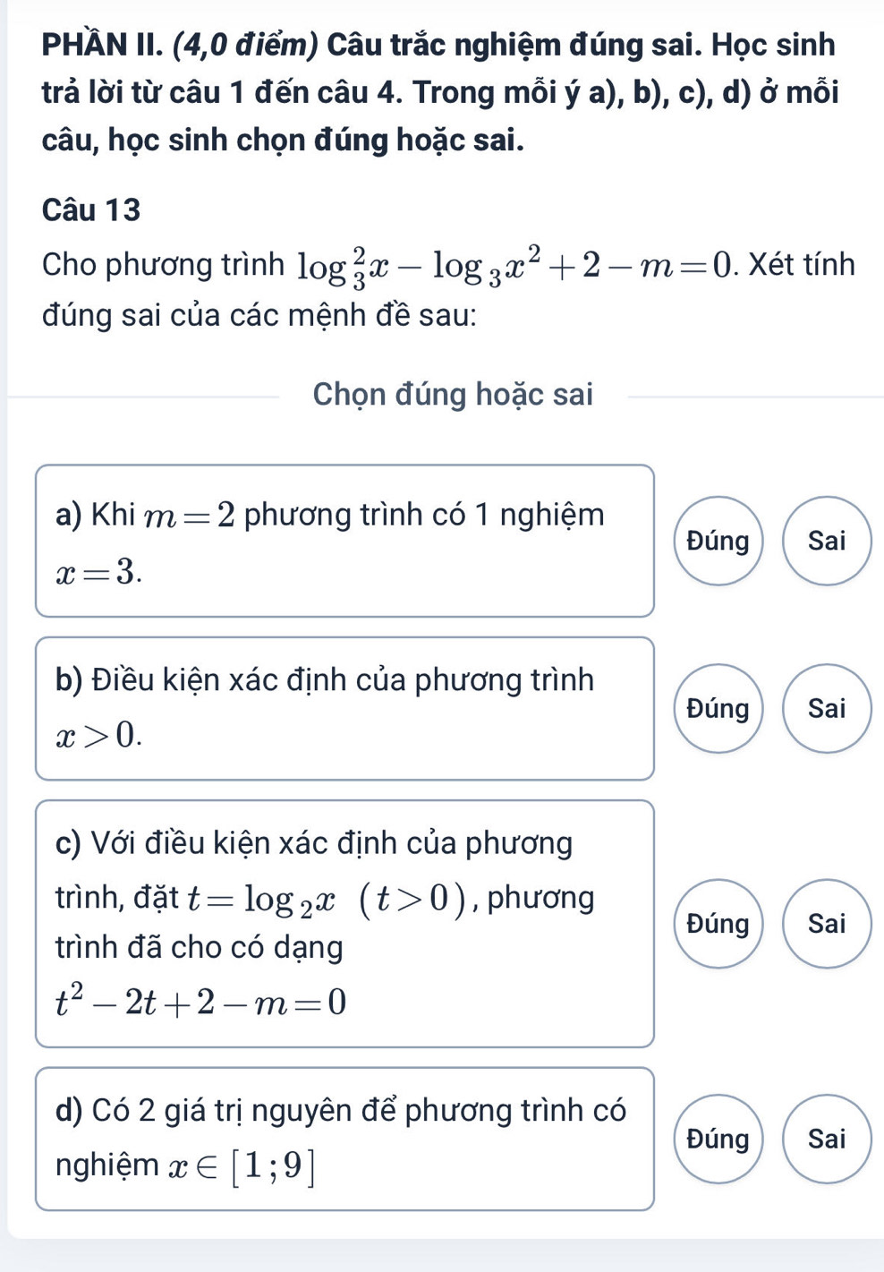 PHÀN II. (4,0 điểm) Câu trắc nghiệm đúng sai. Học sinh 
trả lời từ câu 1 đến câu 4. Trong mỗi ý a), b), c), d) ở mỗi 
câu, học sinh chọn đúng hoặc sai. 
Câu 13 
Cho phương trình log _3^(2x-log _3)x^2+2-m=0. Xét tính 
đúng sai của các mệnh đề sau: 
Chọn đúng hoặc sai 
a) Khi m=2 phương trình có 1 nghiệm 
Đúng Sai
x=3. 
b) Điều kiện xác định của phương trình 
Đúng Sai
x>0. 
c) Với điều kiện xác định của phương 
trình, đặt t=log _2x(t>0) , phương 
Đúng Sai 
trình đã cho có dạng
t^2-2t+2-m=0
d) Có 2 giá trị nguyên để phương trình có 
Đúng Sai 
nghiệm x∈ [1;9]