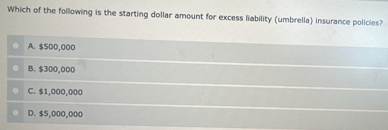 Which of the following is the starting dollar amount for excess liability (umbrella) insurance policies?
A. $500,000
B. $300,000
C. $1,000,000
D. $5,000,000