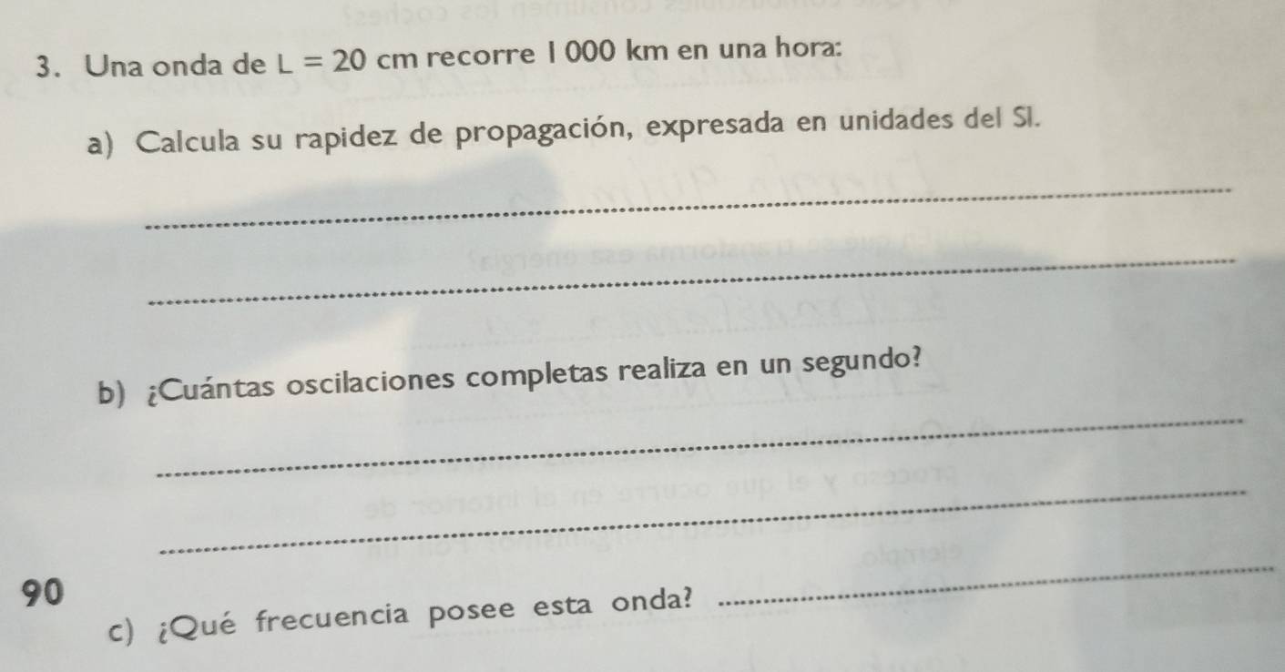 Una onda de L=20cm recorre 1000 km en una hora: 
a) Calcula su rapidez de propagación, expresada en unidades del Sl. 
_ 
_ 
_ 
b) ¿Cuántas oscilaciones completas realiza en un segundo? 
_
90
c) ¿Qué frecuencia posee esta onda? 
_