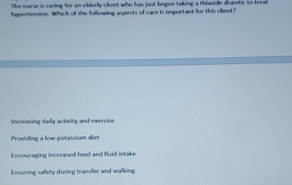 The nurse is caring for an elderly client who has just begun taking a thiazide diuretic to treat
hypertension. Which of the following aspects of care is important for this client?
Increasing daily activity and exercise
Providing a low-potassium diet
Encouraging increased food and fluid intake
Ensuring safety during transfer and walking.