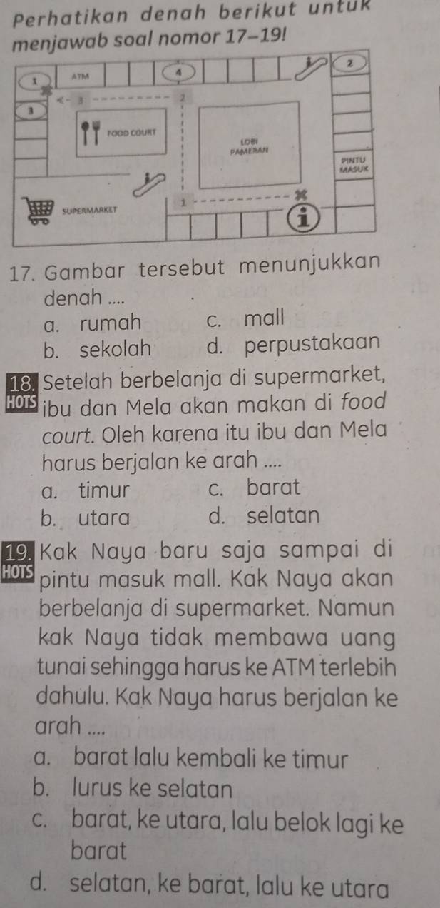 Perhatikan denah berikut untuk
jawab soal nomor 17-19! 
17. Gambar tersebut menunjukkan
denah ....
a. rumah c. mall
b. sekolah d. perpustakaan
18. Setelah berbelanja di supermarket,
HOTS ibu dan Mela akan makan di food
court. Oleh karena itu ibu dan Mela
harus berjalan ke arah ....
a. timur c. barat
b. utara d. selatan
19. Kak Naya baru saja sampai di
HOTS pintu masuk mall. Kak Naya akan
berbelanja di supermarket. Namun
kak Naya tidak membawa uan
tunai sehingga harus ke ATM terlebih
dahulu. Kak Naya harus berjalan ke
arah ....
a. barat lalu kembali ke timur
b. lurus ke selatan
c. barat, ke utara, lalu belok lagi ke
barat
d. selatan, ke barat, lalu ke utara