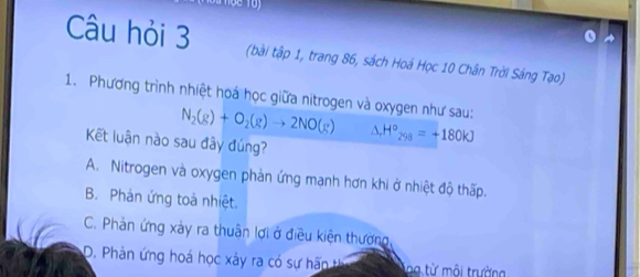 Câu hỏi 3 (bài tập 1, trang 86, sách Hoá Học 10 Chân Trời Sáng Tạo)
1. Phương trình nhiệt hoá học giữa nitrogen và oxygen như sau;
N_2(g)+O_2(g)to 2NO(g) △ _rH°_298=+180kJ
Kết luận nào sau đây đúng?
A. Nitrogen và oxygen phản ứng manh hơn khi ở nhiệt độ thấp.
B. Phản ứng toà nhiệt.
C. Phản ứng xảy ra thuân lợi ở điều kiện thường,
D. Phản ứng hoá học xảy ra có sự hãn t ng từ môi trường