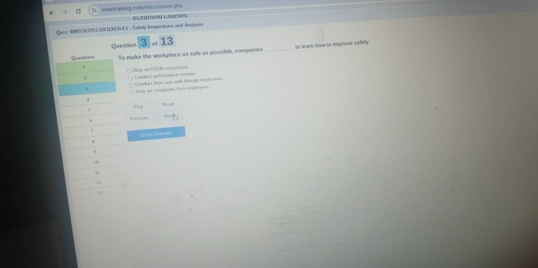 eLearning Courses 
Quiz: WMSSCOS1-DX11XEN-E1 - Safety Inspections and Analysis 
Question 3 of 13 
Questions To make the workplace as safe as possible, companies _to learn how to improve safety. 
Rely on OSHA inspections 
2 
Conduct performance reviews 
Conduct their own walk-through inspections 
3 
Rely on complaints from employees 
A
5
Flag Reset
6
Previous
7
Go to Overview 
B
9
10
11
12
13