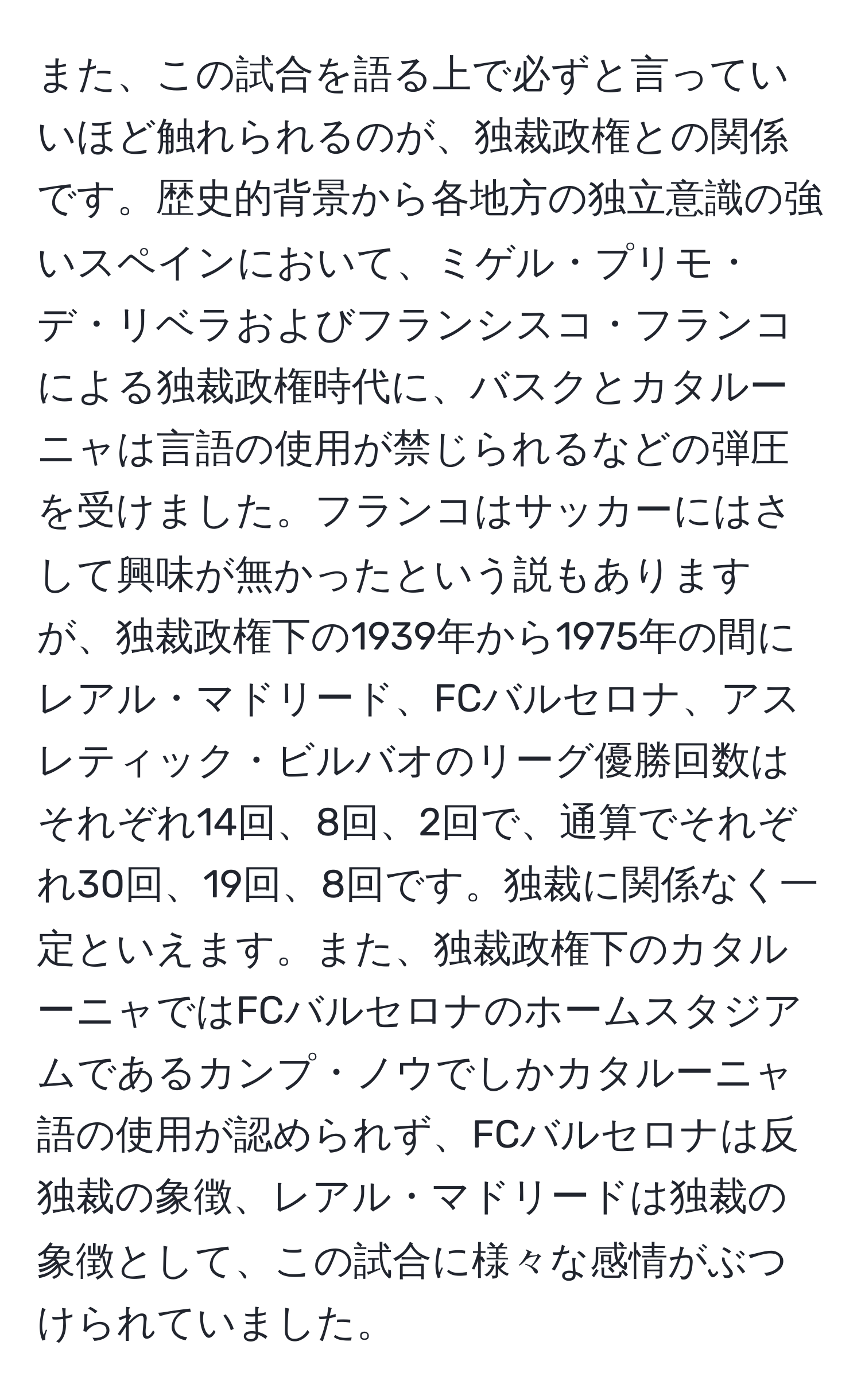 また、この試合を語る上で必ずと言っていいほど触れられるのが、独裁政権との関係です。歴史的背景から各地方の独立意識の強いスペインにおいて、ミゲル・プリモ・デ・リベラおよびフランシスコ・フランコによる独裁政権時代に、バスクとカタルーニャは言語の使用が禁じられるなどの弾圧を受けました。フランコはサッカーにはさして興味が無かったという説もありますが、独裁政権下の1939年から1975年の間にレアル・マドリード、FCバルセロナ、アスレティック・ビルバオのリーグ優勝回数はそれぞれ14回、8回、2回で、通算でそれぞれ30回、19回、8回です。独裁に関係なく一定といえます。また、独裁政権下のカタルーニャではFCバルセロナのホームスタジアムであるカンプ・ノウでしかカタルーニャ語の使用が認められず、FCバルセロナは反独裁の象徴、レアル・マドリードは独裁の象徴として、この試合に様々な感情がぶつけられていました。