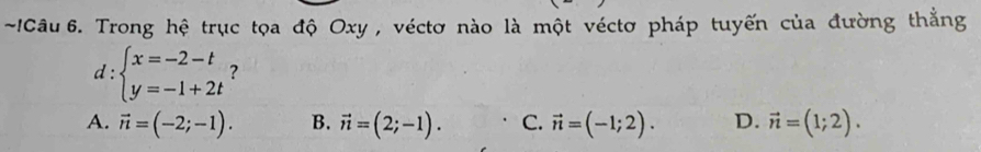 !Câu 6. Trong hệ trục tọa độ Oxy , véctơ nào là một véctơ pháp tuyến của đường thẳng
d : beginarrayl x=-2-t y=-1+2tendarray. ?
A. vector n=(-2;-1). B. vector n=(2;-1). C. vector n=(-1;2). D. vector n=(1;2).