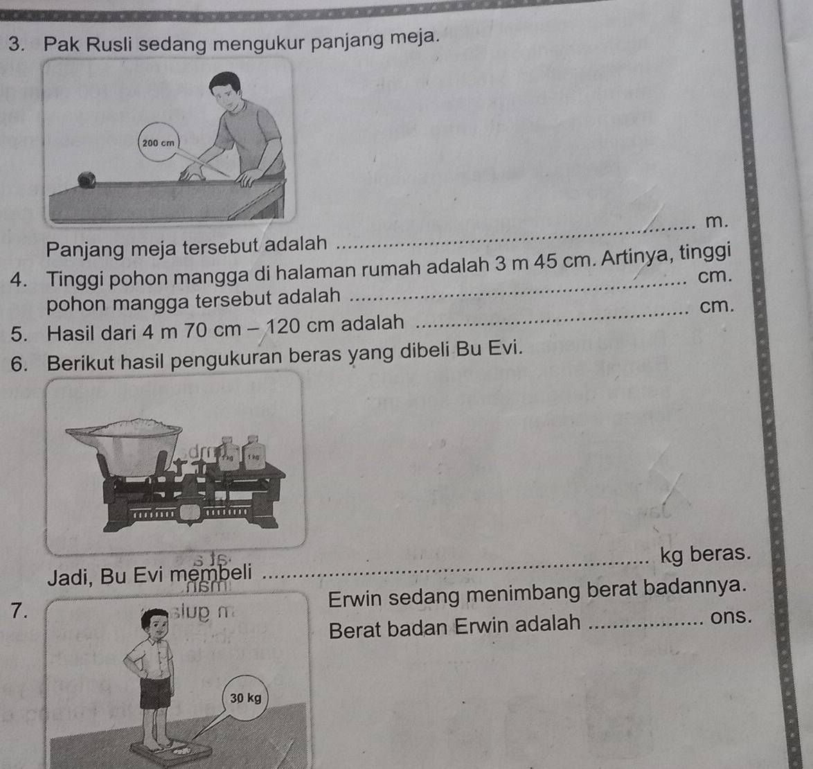 Pak Rusli sedang mengukur panjang meja. 
_m. 
Panjang meja tersebut adalah 
4. Tinggi pohon mangga di halaman rumah adalah 3 m 45 cm. Artinya, tinggi
cm. 
pohon mangga tersebut adalah 
_ cm. 
5. Hasil dari 4 m 70 cm - 120 cm adalah 
6. Berikut hasil pengukuran beras yang dibeli Bu Evi. 
Jadi, Bu Evi membeli __kg beras. 
7.Erwin sedang menimbang berat badannya. 
Berat badan Erwin adalah _ons.