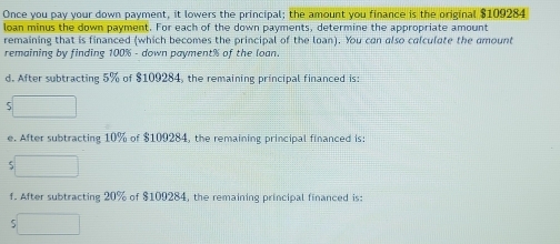 Once you pay your down payment, it lowers the principal; the amount you finance is the original $109284
loan minus the down payment. For each of the down payments, determine the appropriate amount 
remaining that is financed (which becomes the principal of the loan). You can also calculate the amount 
remaining by finding 100% - down payment % of the loan. 
d. After subtracting 5% of $109284, the remaining principal financed is: 
5 
e. After subtracting 10% of $109284, the remaining principal financed is: 
5 
f. After subtracting 20% of $109284, the remaining principal financed is: