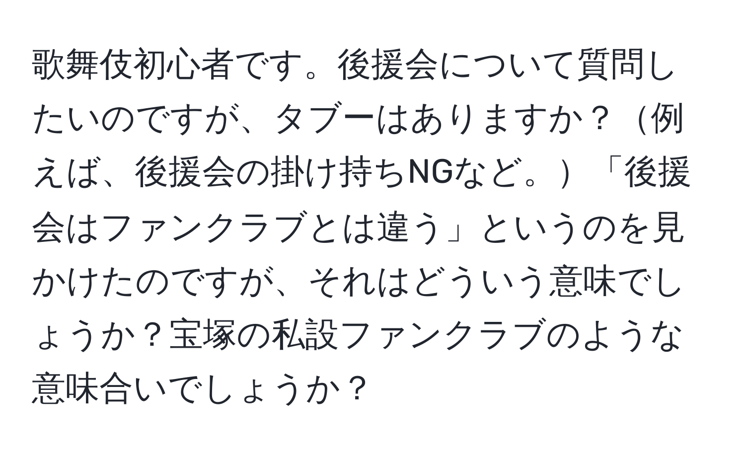 歌舞伎初心者です。後援会について質問したいのですが、タブーはありますか？例えば、後援会の掛け持ちNGなど。「後援会はファンクラブとは違う」というのを見かけたのですが、それはどういう意味でしょうか？宝塚の私設ファンクラブのような意味合いでしょうか？