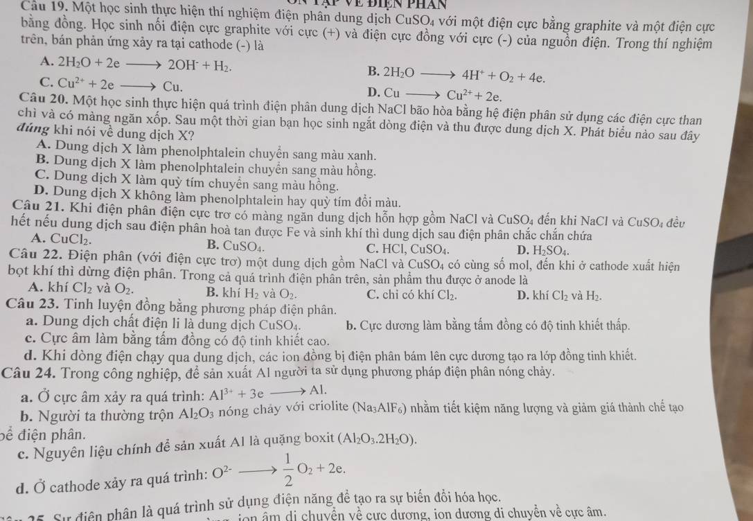 Về Điện phán
Cau 19. Một học sinh thực hiện thí nghiệm điện phân dung dịch CuSO₄ với một điện cực bằng graphite và một điện cực
bằng đồng. Học sinh nối điện cực graphite với cực (+) và điện cực đồng với cực (-) của nguồn điện. Trong thí nghiệm
trên, bán phản ứng xảy ra tại cathode (-) là
A. 2H_2O+2eto 2OH+H_2. B. 2H_2Oto 4H^++O_2+4e.
C. Cu^(2+)+2eto Cu.
D. Cuto Cu^(2+)+2e.
Câu 20. Một học sinh thực hiện quá trình điện phân dung dịch NaCl bão hòa bằng hệ điện phân sử dụng các điện cực than
chì và có màng ngăn xốp. Sau một thời gian bạn học sinh ngắt dòng điện và thu được dung dịch X. Phát biểu nào sau đây
đúng khi nói về dung dịch X?
A. Dung dịch X làm phenolphtalein chuyển sang màu xanh.
B. Dung dịch X làm phenolphtalein chuyển sang màu hồng.
C. Dung dịch X làm quỳ tím chuyền sang màu hồng.
D. Dung dịch X không làm phenolphtalein hay quỳ tím đổi màu.
Câu 21. Khi điện phân điện cực trơ có màng ngăn dung dịch hỗn hợp gồm NaCl và CuSO₄ đến khi NaCl và CuSO_4 đềv
hết nếu dung dịch sau điện phân hoà tan được Fe và sinh khí thì dung dịch sau điện phân chắc chắn chứa
A. CuCl_2. B. CuSO_4. C. HCl, CuSO₄. D. H_2SO_4.
Câu 22. Điện phân (với điện cực trơ) một dung dịch gồm NaCl và CuSO_4 có cùng số mol, đến khi ở cathode xuất hiện
bọt khí thì dừng điện phân. Trong cả quá trình điện phần trên, sản phẩm thu được ở anode là
A. khí Cl_2 và O_2. B. khí H_2 và O_2. C. chi có khí Cl_2. D. khí Cl_2 và H_2.
Câu 23. Tinh luyện đồng bằng phương pháp điện phân.
a. Dung dịch chất điện li là dung dịch Cư SO_4. b. Cực dương làm bằng tấm đồng có độ tinh khiết thấp.
c. Cực âm làm bằng tấm đồng có độ tinh khiết cao.
d. Khi dòng điện chạy qua dung dịch, các ion đồng bị điện phân bám lên cực dương tạo ra lớp đồng tinh khiết.
Câu 24. Trong công nghiệp, để sản xuất Al người ta sử dụng phương pháp điện phân nóng chảy.
a. Ở cực âm xảy ra quá trình: Al^(3+)+3e to Al.
b. Người ta thường trộn Al_2O_3 nóng chảy với criolite (Na_3AlF_6) nhằm tiết kiệm năng lượng và giảm giá thành chế tạo
bể điện phân.
c. Nguyên liệu chính để sản xuất Al là quặng boxit (Al_2O_3.2H_2O).
d. Ở cathode xảy ra quá trình: O^(2-)to  1/2 O_2+2e.
la. Sự điện phân là quá trình sử dụng điện năng để tạo ra sự biến đổi hóa học.
ion  âm di chuyển về cực dương, ion dương di chuyền về cực âm.