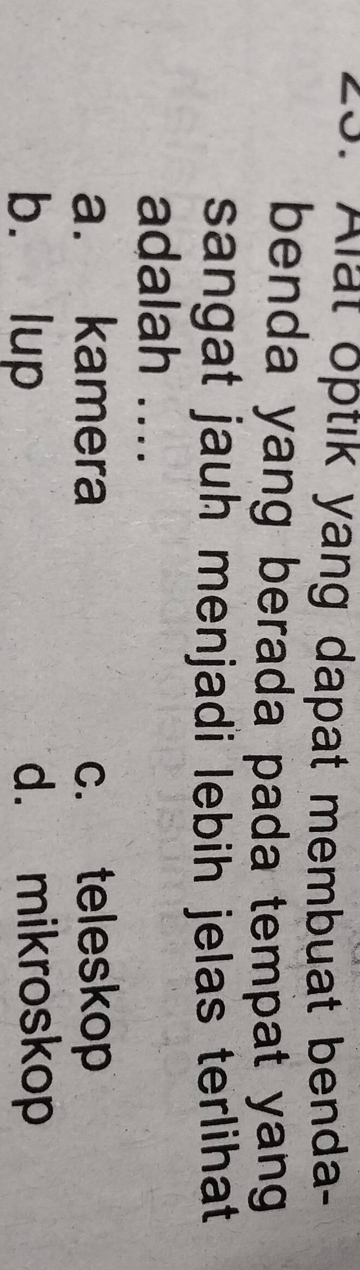 Alat optik yang dapat membuat benda-
benda yang berada pada tempat yang 
sangat jauh menjadi lebih jelas terlihat
adalah ....
a. kamera c. teleskop
b. lup d. mikroskop