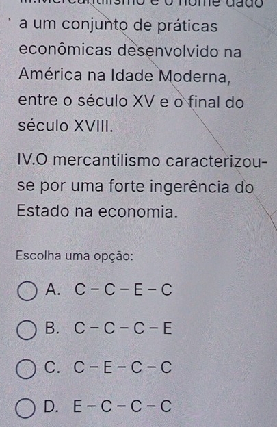 é o nome dado
a um conjunto de práticas
econômicas desenvolvido na
América na Idade Moderna,
entre o século XV e o final do
século XVIII.
IV.O mercantilismo caracterizou-
se por uma forte ingerência do
Estado na economia.
Escolha uma opção:
A. C-C-E-C
B. C-C-C-E
C. C-E-C-C
D. E-C-C-C