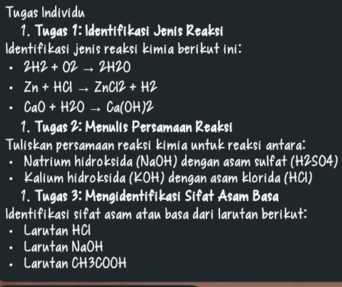 Tugas Individu 
1. Tugas 1: Identifikasi Jenis Reaksi 
Identifikasi jenis reaksi kimia berikut ini: 
. 2H2+O2to 2H2O
Zn+HClto ZnCl2+H2
CaO+H2Oto Ca(OH)2
1. Tugas 2: Menulis Persamaan Reaksi 
Tuliskan persamaan reaksi kimia untuk reaksi antara: 
• Natrium hidroksida (NaOH) dengan asam sulfat (H2SO4) 
Kalium hidroksida (KOH) dengan asam klorida (HCl) 
1. Tugas 3: Mengidentifikasi Sifat Asam Basa 
Identifikasi sifat asam atau basa dari larutan berikut: 
• Larutan HCl 
• Larutan NaOH 
Larutan CH3COOH