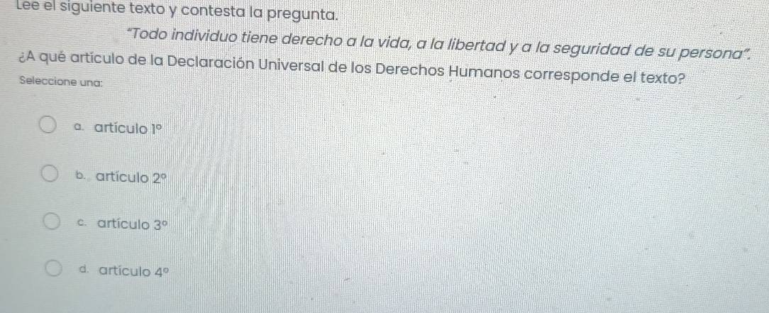 Lee el siguiente texto y contesta la pregunta.
“Todo individuo tiene derecho a la vida, a la libertad y a la seguridad de su persona”.
¿A qué artículo de la Declaración Universal de los Derechos Humanos corresponde el texto?
Seleccione una:
a. artículo 1°
b.artículo 2°
c. artículo 3°
d. artículo 4°