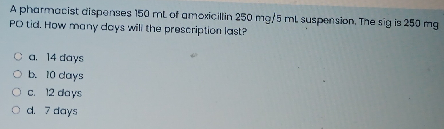 A pharmacist dispenses 150 mL of amoxicillin 250 mg/5 mL suspension. The sig is 250 mg
PO tid. How many days will the prescription last?
a. 14 days
b. 10 days
c. 12 days
d. 7 days