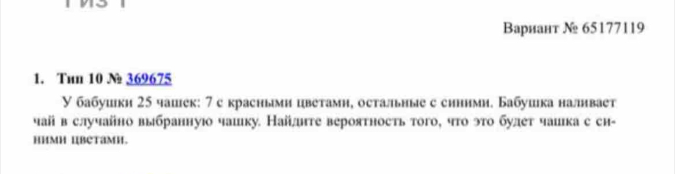 Вариант № 65177119
1. Tun 10 N 369675
У бабушки 25 чашек: 7 с красньми цветамн, остальные с синими. Бабушка налнвает 
чай в случайно выбраннуюо чашку. Найлге вероятность того, чго это булет чаика с сн- 
HиMH IBeTaMH.