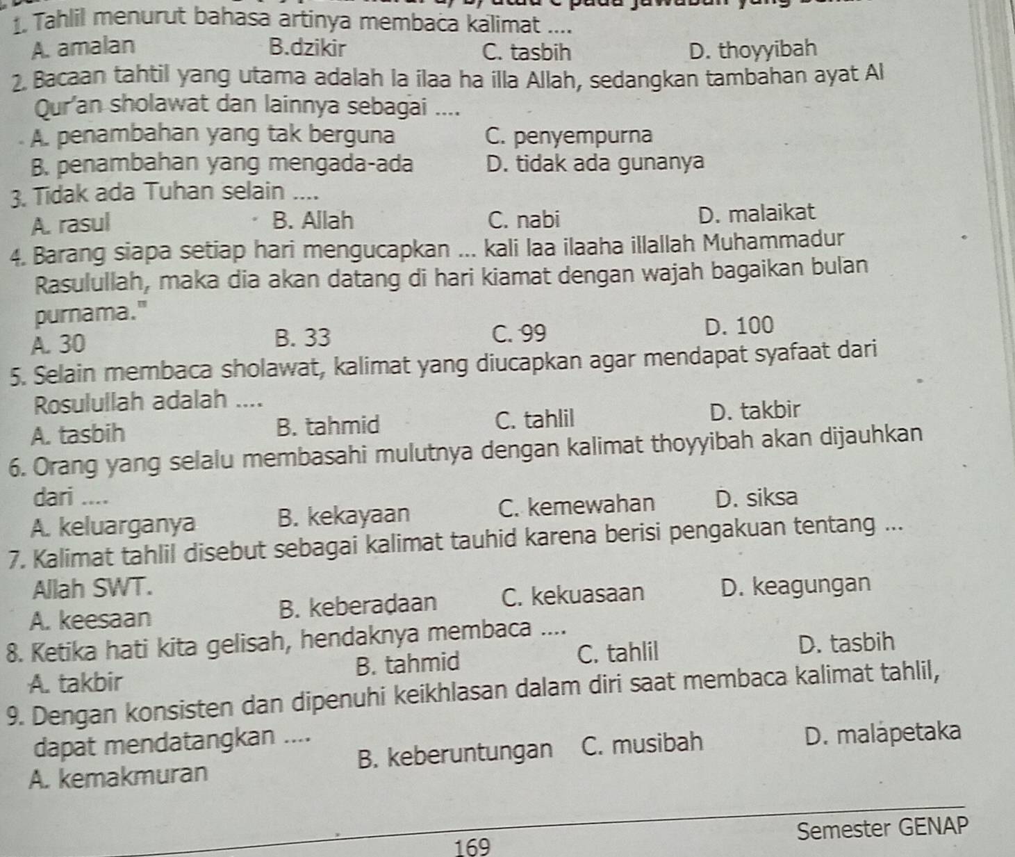 Tahlil menurut bahasa artinya membaca kalimat ....
A. amalan B.dzikir C. tasbih D. thoyyibah
2. Bacaan tahtil yang utama adalah la ilaa ha illa Allah, sedangkan tambahan ayat Al
Qur'an sholawat dan lainnya sebagai ....
A. penambahan yang tak berguna C. penyempurna
B. penambahan yang mengada-ada D. tidak ada gunanya
3. Tidak ada Tuhan selain ....
A. rasul B. Allah C. nabi D. malaikat
4. Barang siapa setiap hari mengucapkan ... kali laa ilaaha illallah Muhammadur
Rasulullah, maka dia akan datang di hari kiamat dengan wajah bagaikan bulan
purnama."
A. 30 D. 100
B. 33 C. 99
5. Selain membaca sholawat, kalimat yang diucapkan agar mendapat syafaat dari
Rosulullah adalah ....
A. tasbih B. tahmid C. tahlil D. takbir
6. Orang yang selalu membasahi mulutnya dengan kalimat thoyyibah akan dijauhkan
dari ....
A. keluarganya B. kekayaan C. kemewahan D. siksa
7. Kalimat tahlil disebut sebagai kalimat tauhid karena berisi pengakuan tentang ...
Allah SWT.
A. keesaan B. keberadaan C. kekuasaan D. keagungan
8. Ketika hati kita gelisah, hendaknya membaca ....
C. tahlil D. tasbih
A. takbir B. tahmid
9. Dengan konsisten dan dipenuhi keikhlasan dalam diri saat membaca kalimat tahlil,
dapat mendatangkan ....
A. kemakmuran B. keberuntungan C. musibah
D. malapetaka
_
169 Semester GENAP