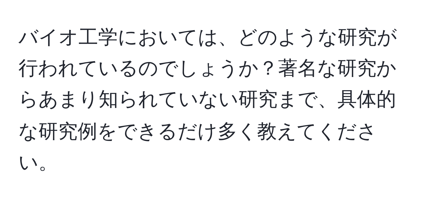 バイオ工学においては、どのような研究が行われているのでしょうか？著名な研究からあまり知られていない研究まで、具体的な研究例をできるだけ多く教えてください。