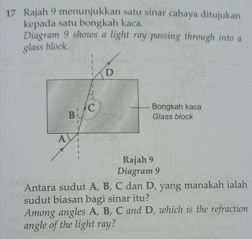 Rajah 9 menunjukkan satu sinar cahaya ditujukan 
kepada satu bongkah kaca. 
Diagram 9 shows a light ray passing through into a 
glass block. 
Diagram 9 
Antara sudut A, B, C dan D, yang manakah ialah 
sudut biasan bagi sinar itu? 
Among angles A, B, C and D, which is the refraction 
angle of the light ray?