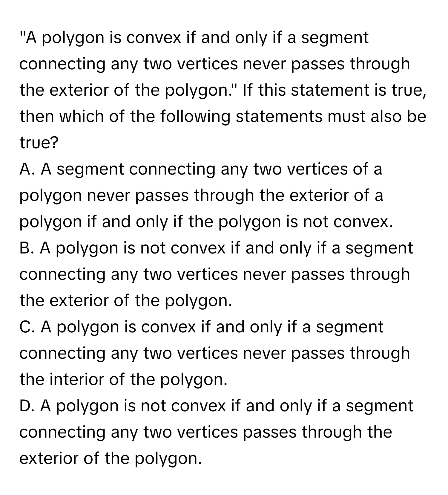 "A polygon is convex if and only if a segment connecting any two vertices never passes through the exterior of the polygon."  If this statement is true, then which of the following statements must also be true?
A. A segment connecting any two vertices of a polygon never passes through the exterior of a polygon if and only if the polygon is not convex.
B. A polygon is not convex if and only if a segment connecting any two vertices never passes through the exterior of the polygon.
C. A polygon is convex if and only if a segment connecting any two vertices never passes through the interior of the polygon.
D. A polygon is not convex if and only if a segment connecting any two vertices passes through the exterior of the polygon.