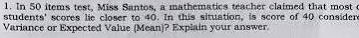 In 50 items test, Miss Santos, a mathematics teacher claimed that most c 
students' scores lie closer to 40. In this situation, is score of 40 consider 
Variance or Expected Value (Mean)? Explain your answer.