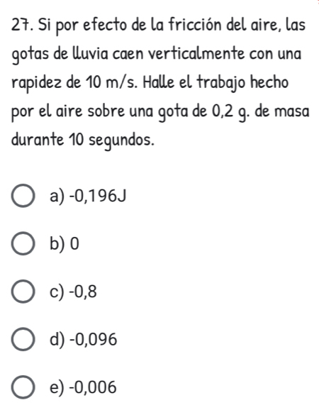 Si por efecto de la fricción del aire, las
gotas de lluvia caen verticalmente con una
rapidez de 10 m/s. Halle el trabajo hecho
por el aire sobre una gota de 0,2 g. de masa
durante 10 segundos.
a) -0,196J
b) 0
c) -0,8
d) -0,096
e) -0,006