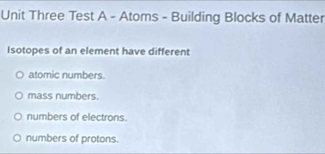 Unit Three Test A - Atoms - Building Blocks of Matter
Isotopes of an element have different
atomic numbers.
mass numbers.
numbers of electrons.
numbers of protons.