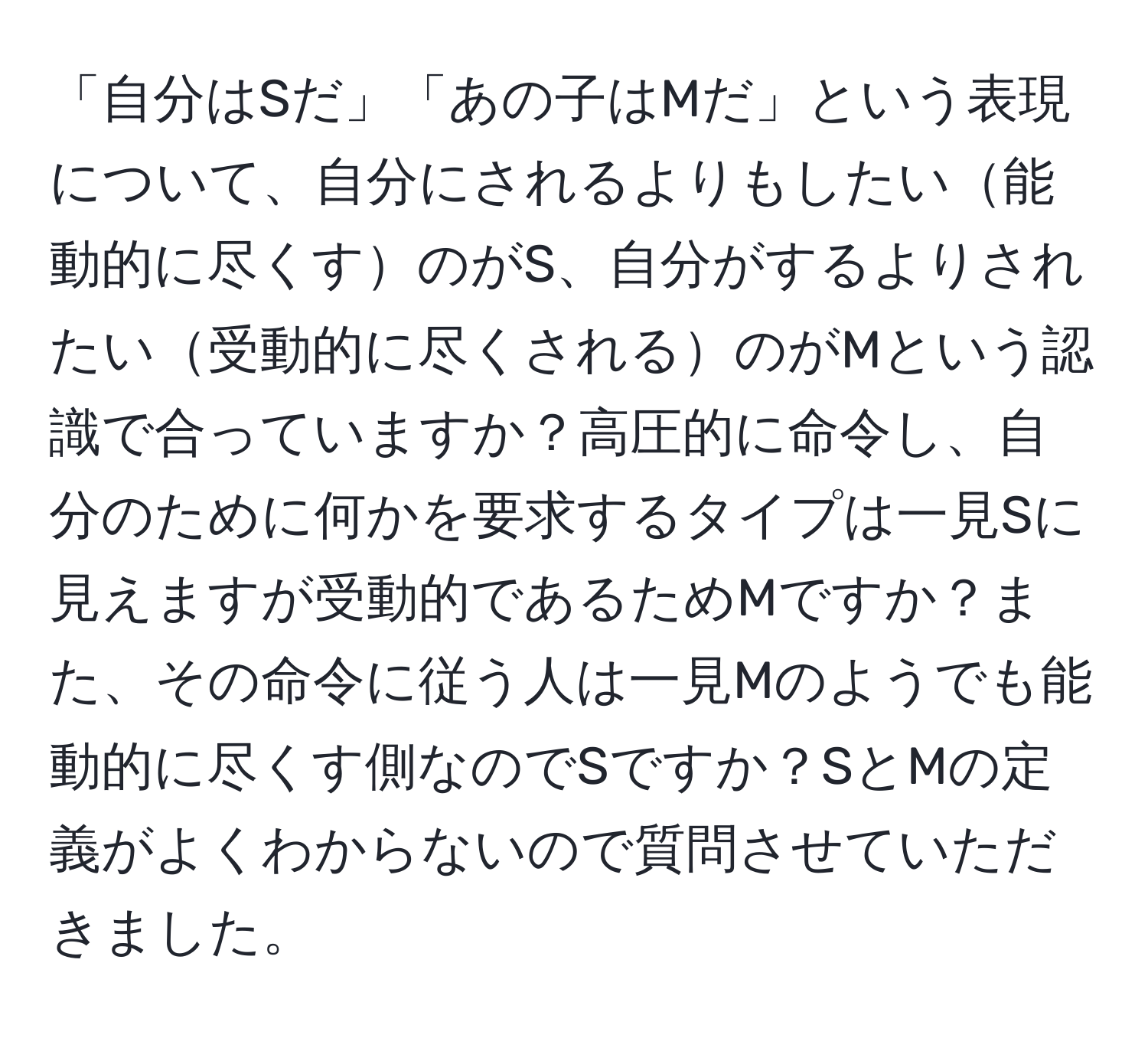 「自分はSだ」「あの子はMだ」という表現について、自分にされるよりもしたい能動的に尽くすのがS、自分がするよりされたい受動的に尽くされるのがMという認識で合っていますか？高圧的に命令し、自分のために何かを要求するタイプは一見Sに見えますが受動的であるためMですか？また、その命令に従う人は一見Mのようでも能動的に尽くす側なのでSですか？SとMの定義がよくわからないので質問させていただきました。