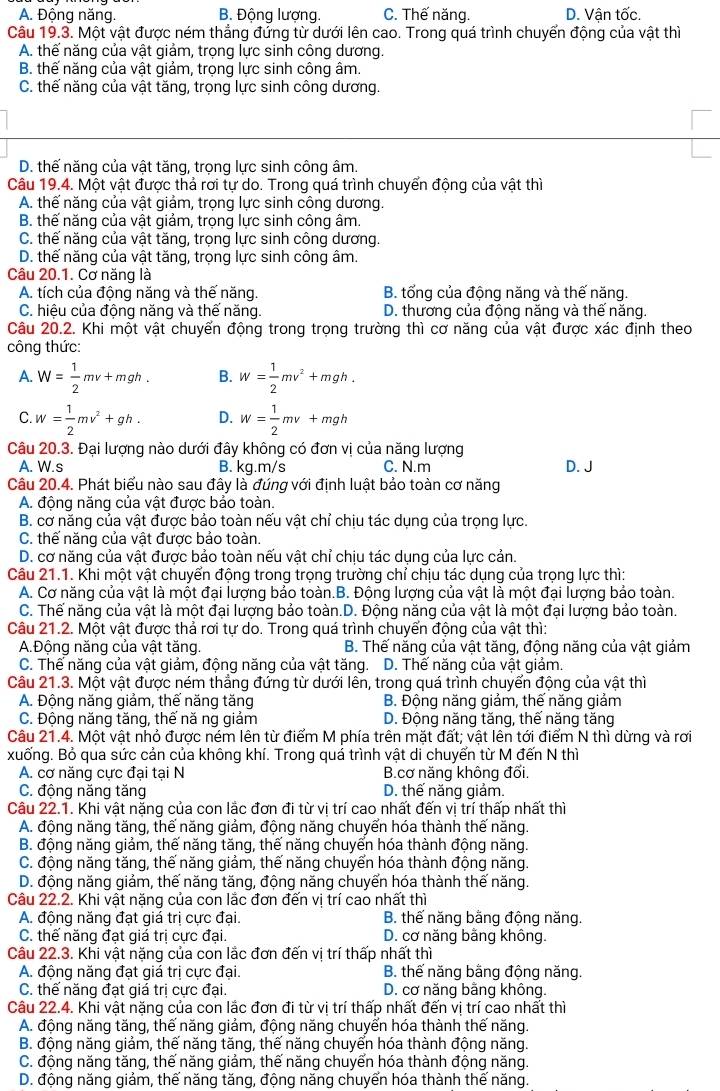 A. Động năng. B. Động lượng. C. Thế năng. D. Vận tốc.
Câu 19.3. Một vật được ném thẳng đứng từ dưới lên cao. Trong quá trình chuyển động của vật thì
A. thế năng của vật giảm, trọng lực sinh công dương.
B. thế năng của vật giảm, trọng lực sinh công âm.
C. thế năng của vật tăng, trọng lực sinh công dương.
D. thế năng của vật tăng, trọng lực sinh công âm.
Câu 19.4. Một vật được thả rơi tự do. Trong quá trình chuyển động của vật thì
A. thế năng của vật giảm, trọng lực sinh công dương.
B. thế năng của vật giảm, trọng lực sinh công âm.
C. thế năng của vật tăng, trọng lực sinh công dương.
D. thế năng của vật tăng, trọng lực sinh công âm.
Câu 20.1. Cơ năng là
A. tích của động năng và thế năng. B. tổng của động năng và thế năng.
C. hiệu của động năng và thế năng. D. thương của động năng và thể năng.
Câu 20.2. Khi một vật chuyển động trong trọng trường thì cơ năng của vật được xác định theo
công thức:
A. W= 1/2 mv+mgh. B. w= 1/2 mv^2+mgh.
C. w= 1/2 mv^2+gh. D. w= 1/2 mv+mgh
Câu 20.3. Đại lượng nào dưới đây không có đơn vị của năng lượng
A. W.s B. kg.m/s C. N.m D. J
Câu 20.4. Phát biểu nào sau đây là đúng với định luật bảo toàn cơ năng
A. động năng của vật được bảo toàn.
B. cơ năng của vật được bảo toàn nếu vật chỉ chịu tác dụng của trọng lực.
C. thể năng của vật được bảo toàn.
D. cơ năng của vật được bảo toàn nếu vật chỉ chịu tác dụng của lực cản.
Câu 21.1. Khi một vật chuyển động trong trọng trường chỉ chịu tác dụng của trọng lực thì:
A. Cơ năng của vật là một đại lượng bảo toàn.B. Động lượng của vật là một đại lượng bảo toàn.
C. Thế năng của vật là một đại lượng bảo toàn.D. Động năng của vật là một đại lượng bảo toàn.
Câu 21.2. Một vật được thả rơi tự do. Trong quá trình chuyển động của vật thì:
A.Động năng của vật tăng. B. Thế năng của vật tăng, động năng của vật giảm
C. Thế năng của vật giảm, động năng của vật tăng. D. Thế năng của vật giảm.
Câu 21.3. Một vật được ném thẳng đứng từ dưới lên, trong quá trình chuyển động của vật thì
A. Động năng giảm, thế năng tăng B. Động năng giảm, thế năng giảm
C. Động năng tăng, thế nă ng giảm D. Động năng tăng, thế năng tăng
Câu 21.4. Một vật nhỏ được ném lên từ điểm M phía trên mặt đất; vật lên tới điểm N thì dừng và rơi
xuống. Bỏ qua sức cản của không khí. Trong quá trình vật di chuyển từ M đến N thì
A. cơ năng cưc đai tại N B.cơ năng không đối,
C. động năng tăng D. thế năng giảm.
Câu 22.1. Khi vật nặng của con lắc đơn đi từ vị trí cao nhất đến vị trí thấp nhất thì
A. động năng tăng, thế năng giảm, động năng chuyển hóa thành thế năng.
B. động năng giảm, thế năng tăng, thế năng chuyển hóa thành động năng.
C. động năng tăng, thế năng giảm, thế năng chuyển hóa thành động năng.
D. động năng giảm, thế năng tăng, động năng chuyển hóa thành thế năng.
Câu 22.2. Khi vật nặng của con lắc đơn đến vị trí cao nhất thì
A. động năng đạt giá trị cực đại. B. thế năng bằng động năng.
C. thế năng đạt giá trị cực đại. D. cơ năng bằng không.
Câu 22.3. Khi vật nặng của con lắc đơn đến vị trí thấp nhất thì
A. động năng đạt giá trị cực đại. B. thế năng bằng động năng.
C. thế năng đạt giá trị cực đại. D. cơ năng bằng không.
Câu 22.4. Khi vật nặng của con lắc đơn đi từ vị trí thấp nhất đến vị trí cao nhất thì
A. động năng tăng, thế năng giảm, động năng chuyển hóa thành thế năng.
B. động năng giảm, thế năng tăng, thế năng chuyển hóa thành động năng.
C. động năng tăng, thế năng giảm, thế năng chuyển hóa thành động năng.
D. động năng giảm, thế năng tăng, động năng chuyển hóa thành thế năng.