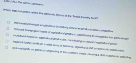 Select ALL the correct answers.
Which two outcomes reflect the domestic impact of the Smoot-Hawley Tanff?
increased American employment by making American products more competitive
reduced foreign purchases of agricultural products, contributing to overproduction domestically
increased American agricultural production, contributing to reduced agricultural prices
inspired further tanffs on a wide array of products, signaling a shift to economic isolationism
reduced tarfts on products originating in the southern states, causing a shift in domestic spending