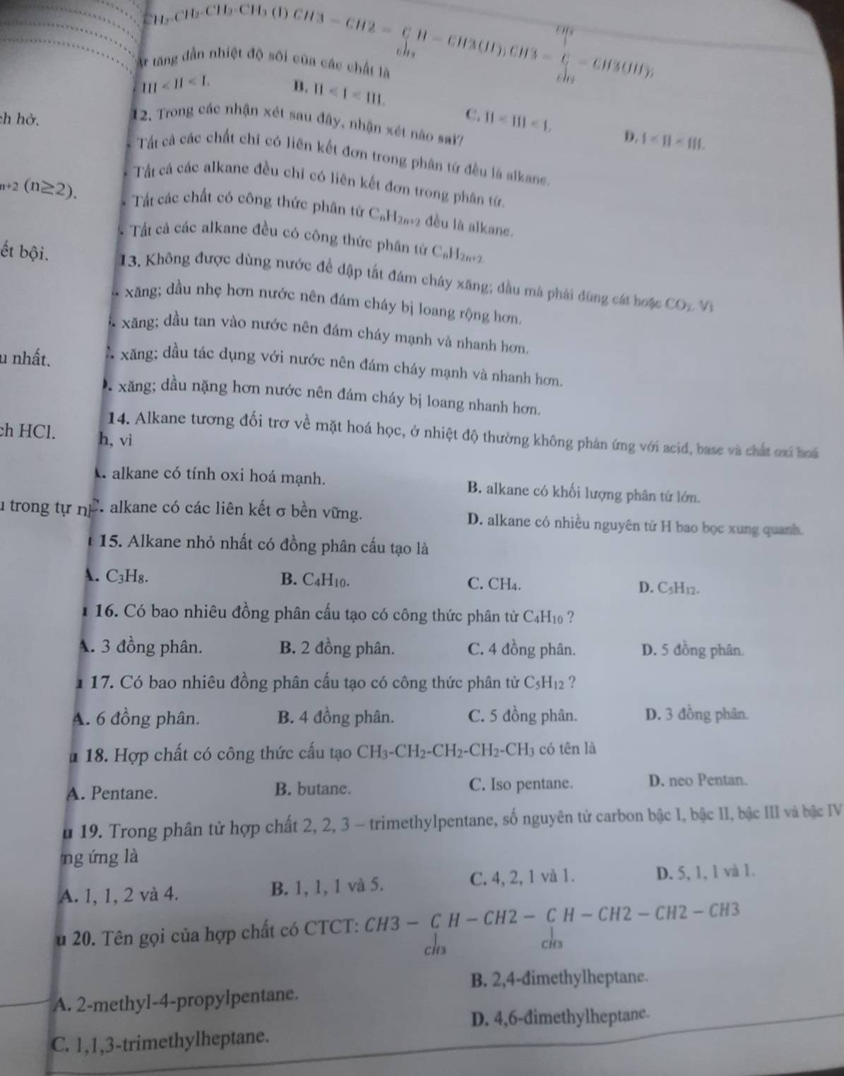 CH_3CH_3CH_3-CH2=CH-CH3CH)CH3-C-CH3OH)
t tăng dẫn nhiệt độ sôi của các chất là
111<11<1.
B. 11<1<111.
ch hở.
12. Trong các nhận xét sau đây, nhận xét nào sai?
C. 11-111<1. D. 1<8<111.
Tất cả các chất chỉ có liên kết đơn trong phân tứ đều là aikans.
Tất cả các alkane đều chỉ có liên kết đơn trong phân từ.
_n+2(n≥ 2). Tất các chất có công thức phân tứ C_nH_2n+2 đều là alkane.
Tất cả các alkane đều có công thức phân từ C₆H2
ết bội.  13. Không được dùng nước để dập tất đám cháy xãng; đầu mà phải đùng cát hoặc
xăng; dầu nhẹ hơn nước nên đám cháy bị loang rộng hơn.
CO_2V_1
xăng; dầu tan vào nước nên đám cháy mạnh và nhanh hơn,
u nhất. xăng; dầu tác dụng với nước nên đám cháy mạnh và nhanh hơn.
xăng; dầu nặng hơn nước nên đám cháy bị loang nhanh hơn.
ch HCl. h, vì
14. Alkane tương đối trơ về mặt hoá học, ở nhiệt độ thường không phán ứng với acid, base và chất ơxi hoá
A alkane có tính oxi hoá mạnh. B. alkane có khối lượng phân tử lớn.
u trong tự nF. alkane có các liên kết σ bền vững. D. alkane có nhiều nguyên tử H bao bọc xung quanh.
15. Alkane nhỏ nhất có đồng phân cấu tạo là
A. C₃H₈. B. C4H10. C. CH₄. D. C5H12.
16. Có bao nhiêu đồng phân cấu tạo có công thức phân tử C4H₁0 ?
A. 3 đồng phân. B. 2 đồng phân. C. 4 đồng phân. D. 5 đồng phân.
1 17. Có bao nhiêu đồng phân cấu tạo có công thức phân từ C₅H₁₂ ?
A. 6 đồng phân. B. 4 đồng phân. C. 5 đồng phân. D. 3 đồng phân.
u 18. Hợp chất có công thức cấu tạo CH_3-CH_2-CH_2-CH_2-CH_3 có tên là
A. Pentane. B. butane. C. Iso pentane. D. neo Pentan.
u 19. Trong phân tử hợp chất 2, 2, 3 - trimethylpentane, số nguyên tử carbon bậc I, bậc II, bậc III và bậc IV
ng ứng là
A. 1, 1, 2 và 4. B. 1, 1, 1 và 5. C. 4, 2, 1 và 1. D. 5, 1, 1 và 1.
u 20. Tên gọi của hợp chất có CTCT: CH3-CH-CH2-CH-CH2-CH2-CH3
chs
chs
B. 2,4-dimethylheptane.
A. 2-methyl-4-propylpentane.
D. 4,6-đimethylheptanc.
C. 1,1,3-trimethylheptane.