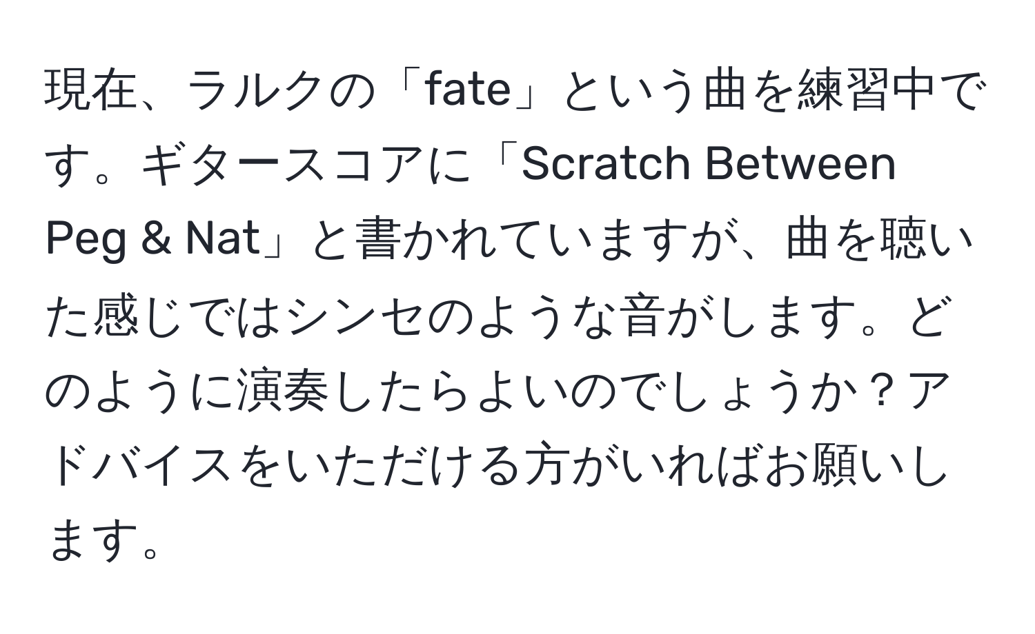 現在、ラルクの「fate」という曲を練習中です。ギタースコアに「Scratch Between Peg & Nat」と書かれていますが、曲を聴いた感じではシンセのような音がします。どのように演奏したらよいのでしょうか？アドバイスをいただける方がいればお願いします。