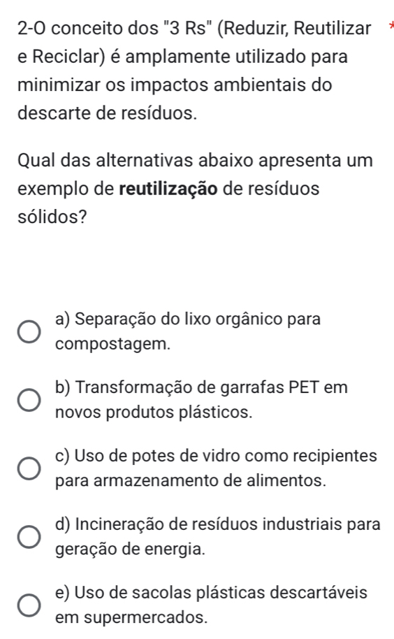 2-0 conceito dos "3 Rs" (Reduzir, Reutilizar
e Reciclar) é amplamente utilizado para
minimizar os impactos ambientais do
descarte de resíduos.
Qual das alternativas abaixo apresenta um
exemplo de reutilização de resíduos
sólidos?
a) Separação do lixo orgânico para
compostagem.
b) Transformação de garrafas PET em
novos produtos plásticos.
c) Uso de potes de vidro como recipientes
para armazenamento de alimentos.
d) Incineração de resíduos industriais para
geração de energia.
e) Uso de sacolas plásticas descartáveis
em supermercados.