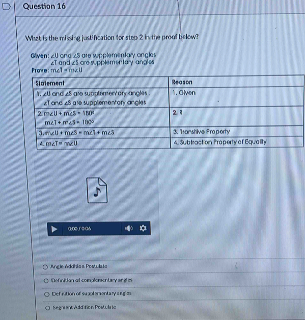 What is the missing justification for step 2 in the proof below?
Given: ∠ U and ∠ S are supplementary angles
zT and ∠ S are supplementary angles 
Prove: m∠ I=m∠ U
0:00 / 0:06
Angle Addition Postulate
Definition of complementary angles
Definition of supplementary angles
Segment Addition Postulate