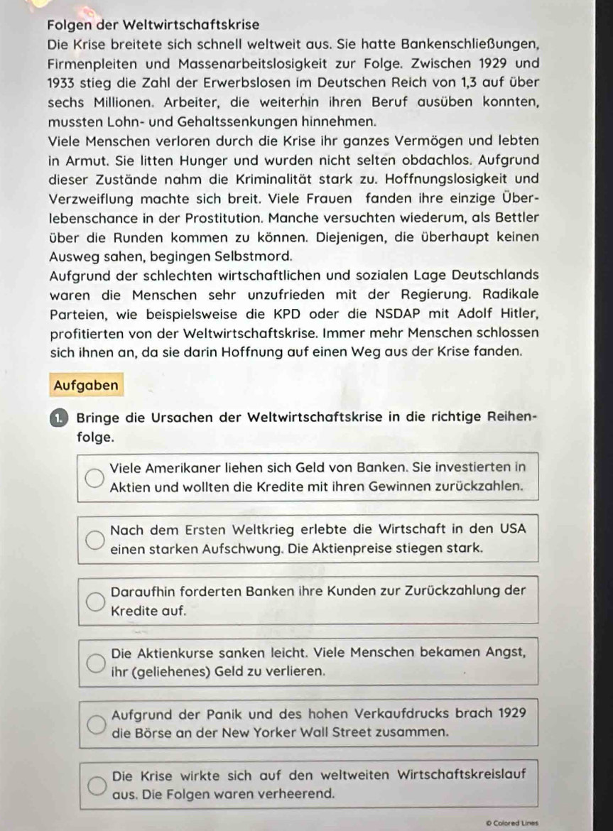 Folgen der Weltwirtschaftskrise
Die Krise breitete sich schnell weltweit aus. Sie hatte Bankenschließungen,
Firmenpleiten und Massenarbeitslosigkeit zur Folge. Zwischen 1929 und
1933 stieg die Zahl der Erwerbslosen im Deutschen Reich von 1,3 auf über
sechs Millionen. Arbeiter, die weiterhin ihren Beruf ausüben konnten,
mussten Lohn- und Gehaltssenkungen hinnehmen.
Viele Menschen verloren durch die Krise ihr ganzes Vermögen und lebten
in Armut. Sie litten Hunger und wurden nicht selten obdachlos. Aufgrund
dieser Zustände nahm die Kriminalität stark zu. Hoffnungslosigkeit und
Verzweiflung machte sich breit. Viele Frauen fanden ihre einzige Über-
lebenschance in der Prostitution. Manche versuchten wiederum, als Bettler
über die Runden kommen zu können. Diejenigen, die überhaupt keinen
Ausweg sahen, begingen Selbstmord.
Aufgrund der schlechten wirtschaftlichen und sozialen Lage Deutschlands
waren die Menschen sehr unzufrieden mit der Regierung. Radikale
Parteien, wie beispielsweise die KPD oder die NSDAP mit Adolf Hitler,
profitierten von der Weltwirtschaftskrise. Immer mehr Menschen schlossen
sich ihnen an, da sie darin Hoffnung auf einen Weg aus der Krise fanden.
Aufgaben
10 Bringe die Ursachen der Weltwirtschaftskrise in die richtige Reihen-
folge.
Viele Amerikaner liehen sich Geld von Banken. Sie investierten in
Aktien und wollten die Kredite mit ihren Gewinnen zurückzahlen.
Nach dem Ersten Weltkrieg erlebte die Wirtschaft in den USA
einen starken Aufschwung. Die Aktienpreise stiegen stark.
Daraufhin forderten Banken ihre Kunden zur Zurückzahlung der
Kredite auf.
Die Aktienkurse sanken leicht. Viele Menschen bekamen Angst,
ihr (geliehenes) Geld zu verlieren.
Aufgrund der Panik und des hohen Verkaufdrucks brach 1929
die Börse an der New Yorker Wall Street zusammen.
Die Krise wirkte sich auf den weltweiten Wirtschaftskreislauf
aus. Die Folgen waren verheerend.
0 Colored Lines