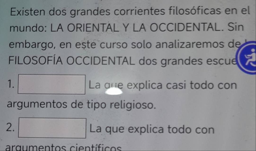 Existen dos grandes corrientes filosóficas en el 
mundo: LA ORIENTAL Y LA OCCIDENTAL. Sin 
embargo, en ește curso solo analizaremos de 
FILOSOFÍA OCCIDENTAL dos grandes escue 
1. □ La qne explica casi todo con 
argumentos de tipo religioso. 
2. □ La que explica todo con 
argumentos científicos