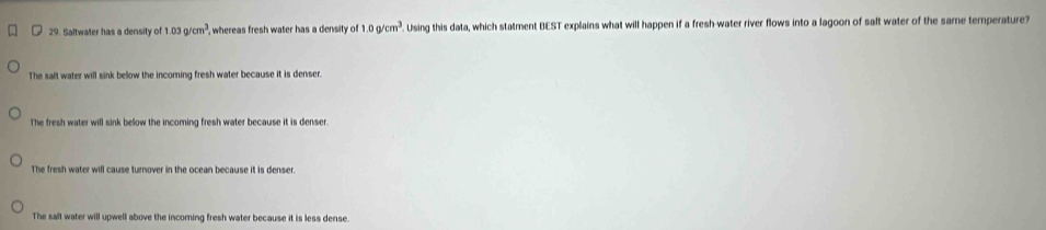 Saltwater has a density of 1.03g/cm^3 , whereas fresh water has a density of 1.0g/cm^3. Using this data, which statment BEST explains what will happen if a fresh-water river flows into a lagoon of salt water of the same temperature?
The salt water will sink below the incoming fresh water because it is denser.
The fresh water will sink below the incoming fresh water because it is denser.
The fresh water will cause turnover in the ocean because it is denser
The salt water will upwell above the incoming fresh water because it is less dense.