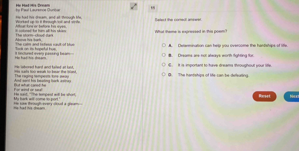 by Paul Laurence Dunbar He Had His Dream
11
He had his dream, and all through life,
Worked up to it through toil and strife. Select the correct answer.
It colored for him all his skies: Afloat fore'er before his eves
Above his bark, The storm--cloud dark What theme is expressed in this poem?
Took on its hopeful hue. The calm and listless vault of bluo A. Determination can help you overcome the hardships of life.
He had his dream. It tinctured every passing beam— B. Dreams are not always worth fighting for.
He labored hard and failed at last. C. It is important to have dreams throughout your life.
His sails too weak to bear the blast, D. The hardships of life can be defeating.
The raging tempests fore away
And sent his beating bark astray.
But what cared he For wind or seal
My bark will come to port." He said, "The tempest will be short, Reset Next
He saw through every cloud a gleam— He had his dream.