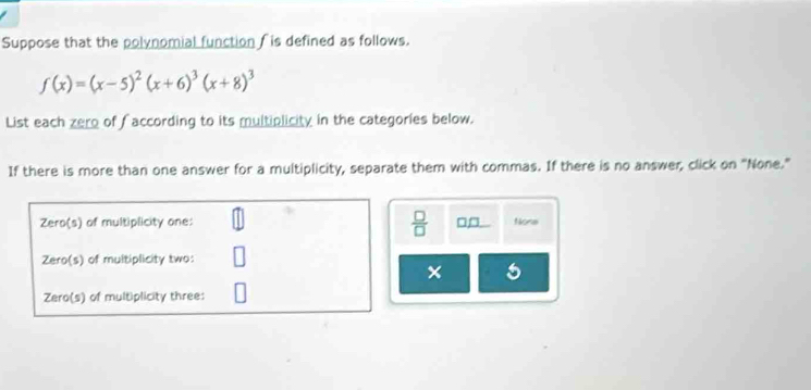 Suppose that the polynomial function f is defined as follows.
f(x)=(x-5)^2(x+6)^3(x+8)^3
List each zero of faccording to its multiplicity in the categories below.
If there is more than one answer for a multiplicity, separate them with commas. If there is no answer, click on "None."
Zero(s) of multiplicity one:  □ /□   □ _ □  None
Zero(s) of multiplicity two:
× 5
Zero(s) of multiplicity three: