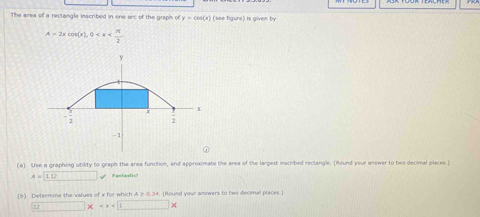 The area of a rectangle inscribed in one arc of the graph of y=cos (x) (see figure) is given by
A=2xcos (x),0
(a) Use a graphing utility to graph the area function, and approximate the area of the largest inscribed rectangle. (Round your answer to two decimal places.)
A=□ 112 Fantastic
(b) Determine the values of x for which A≥ 0.34. (Round your answers to two decimal places.)
12 □ *