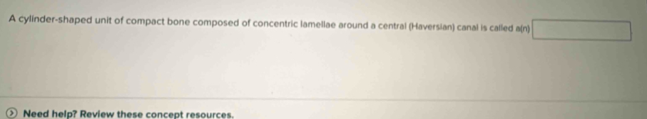 A cylinder-shaped unit of compact bone composed of concentric lamellae around a central (Haversian) canal is called a(n) 
Need help? Review these concept resources.