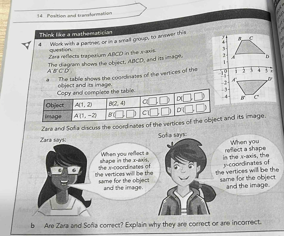 Position and transformation
Think like a mathematician
4 Work with a partner, or in a small group, to answer this
question.
Zara reflects trapezium ABCD in the x-axis.
The diagram shows the object, ABCD, and its image,
A'B'C'D'.
a The table shows the coordinates of the vertices of the
object and its image. 
Zara and Sofia discuss the coordinates of the vertand its image.
Zara says: Sofia says:
When you
When you reflect a reflect a shape
shape in the x-axis, in the x-axis, the
a the x-coordinates of
y-coordinates of
the vertices will be the
the vertices will be the
same for the object
same for the object
and the image. and the image.
b Are Zara and Sofia correct? Explain why they are correct or are incorrect.